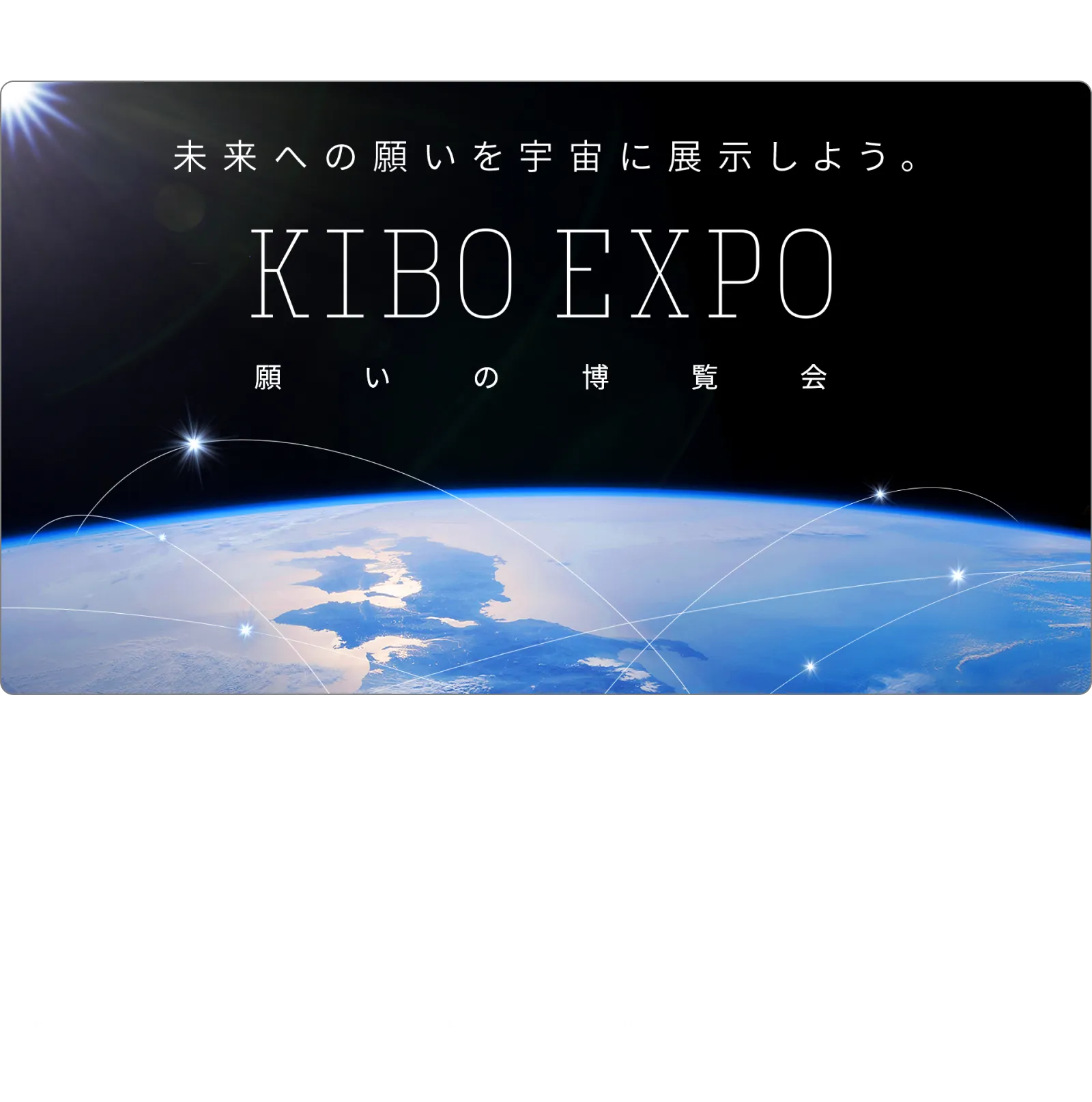 【第一部/第二部/第三部】「未来への願い」募集中！ あなたのKIBOを宇宙に展示しよう | 次の万博が開催されるのは、5年後の2030年。その時、あなたはどうなっていたいですか？世界がどうなっていて欲しいですか？ 2030年に向けた、あなたの願いを教えてください。万博会場の大スクリーンで、宇宙から見た青い地球の上にみんなの願いを浮かべます！