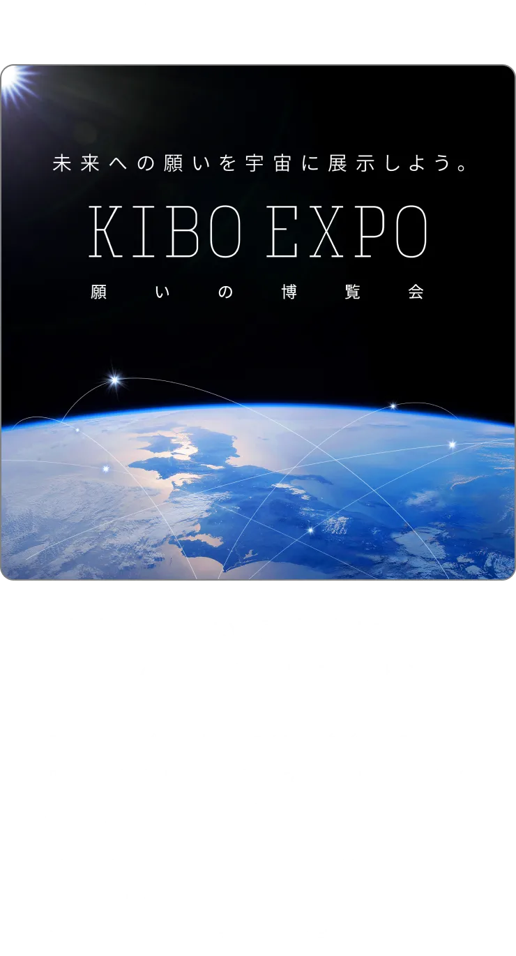 【第一部/第二部/第三部】「未来への願い」募集中！ あなたのKIBOを宇宙に展示しよう | 次の万博が開催されるのは、5年後の2030年。その時、あなたはどうなっていたいですか？世界がどうなっていて欲しいですか？ 2030年に向けた、あなたの願いを教えてください。万博会場の大スクリーンで、宇宙から見た青い地球の上にみんなの願いを浮かべます！